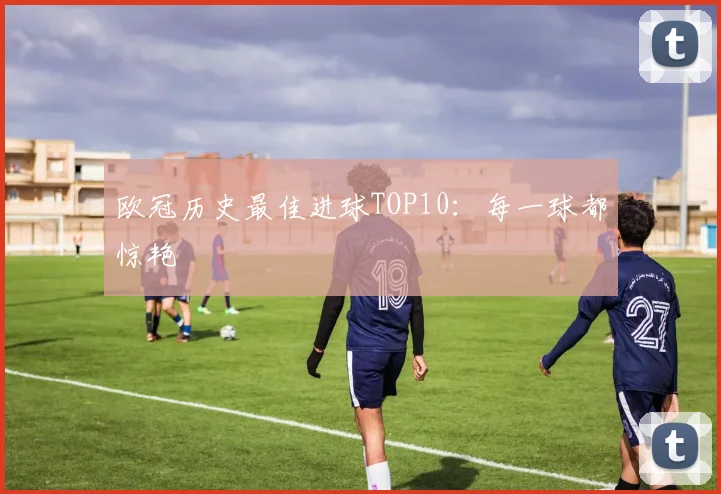 欧冠历史最佳进球TOP10：每一球都惊艳