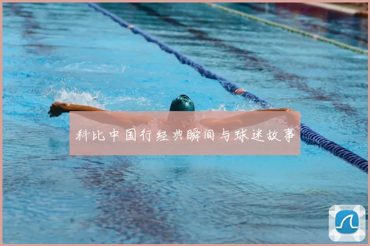 科比中国行经典瞬间与球迷故事