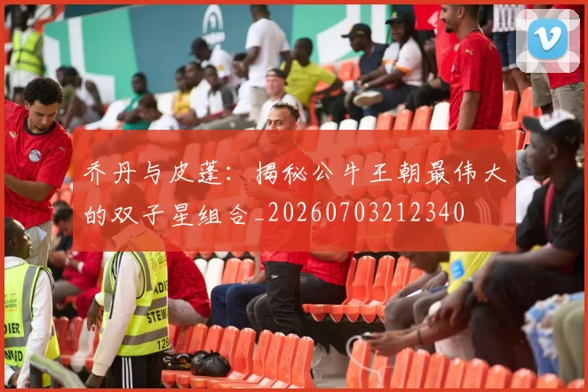 乔丹与皮蓬:揭秘公牛王朝最伟大的双子星组合_20260703212340