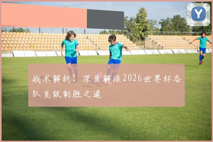 战术解析！深度解读2026世界杯各队克敌制胜之道