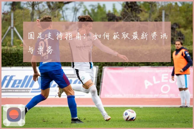 国足支持指南:如何获取最新资讯与票务