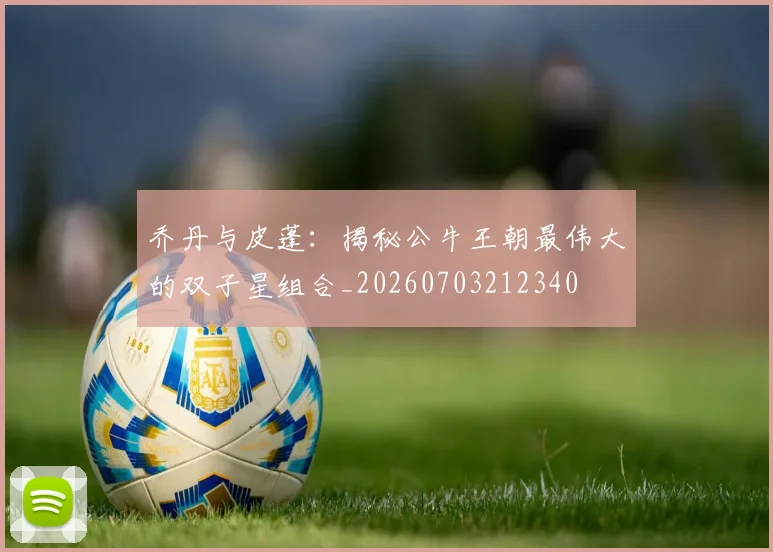 乔丹与皮蓬：揭秘公牛王朝最伟大的双子星组合_20260703212340