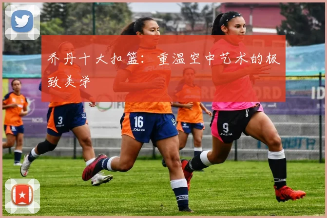 乔丹十大扣篮：重温空中艺术的极致美学
