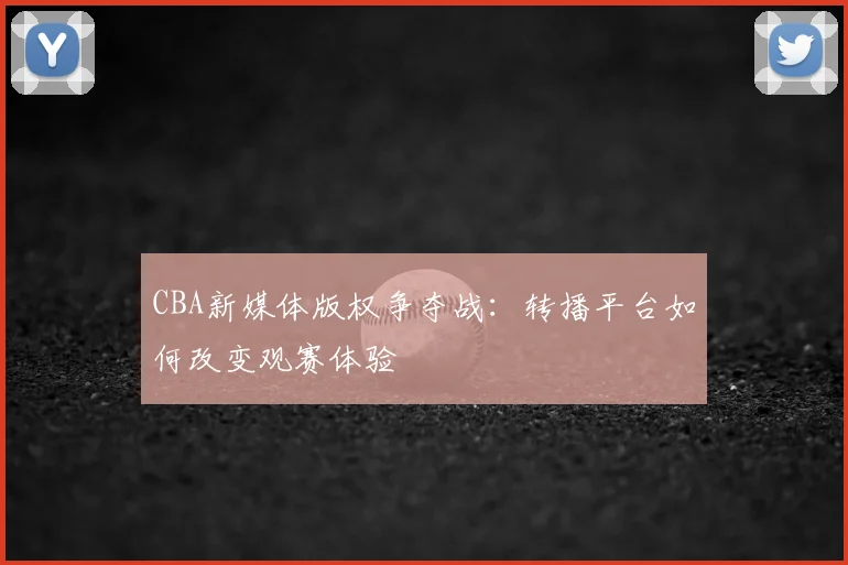 CBA新媒体版权争夺战：转播平台如何改变观赛体验