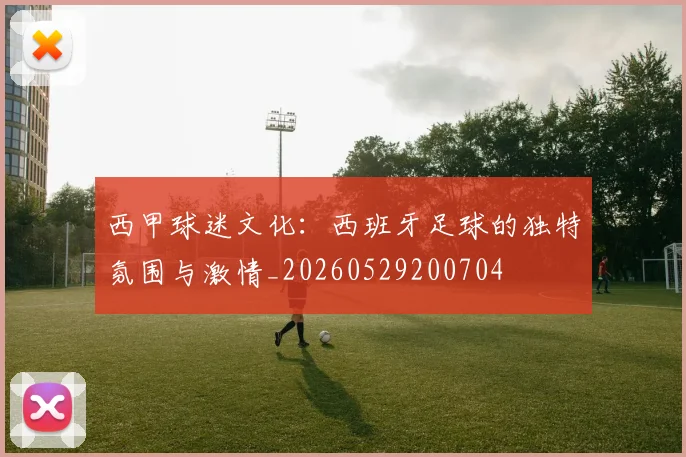 西甲球迷文化:西班牙足球的独特氛围与激情_20260529200704
