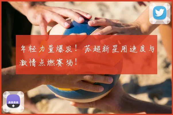 年轻力量爆发！苏超新星用速度与激情点燃赛场！