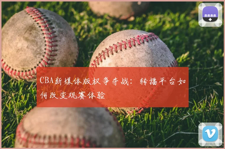 CBA新媒体版权争夺战：转播平台如何改变观赛体验