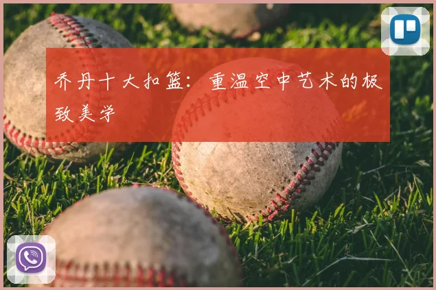 乔丹十大扣篮:重温空中艺术的极致美学