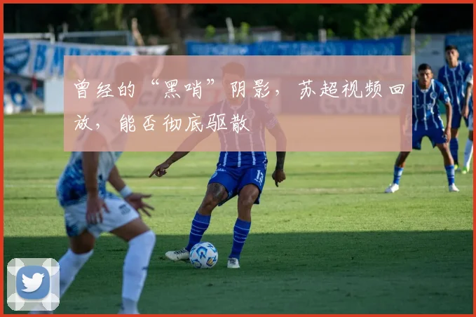 曾经的“黑哨”阴影,苏超视频回放,能否彻底驱散