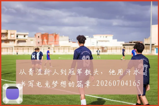 从青涩新人到冠军教头，他用汗水书写电竞梦想的篇章_20260704165029