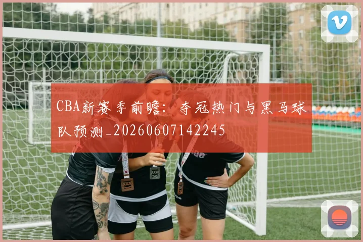CBA新赛季前瞻：夺冠热门与黑马球队预测_20260607142245