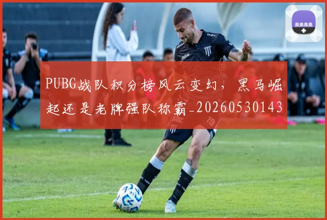 PUBG战队积分榜风云变幻，黑马崛起还是老牌强队称霸_20260530143714