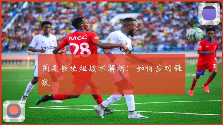 国足教练组战术解析:如何应对强敌