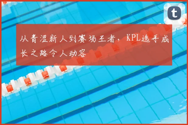 从青涩新人到赛场王者,KPL选手成长之路令人动容
