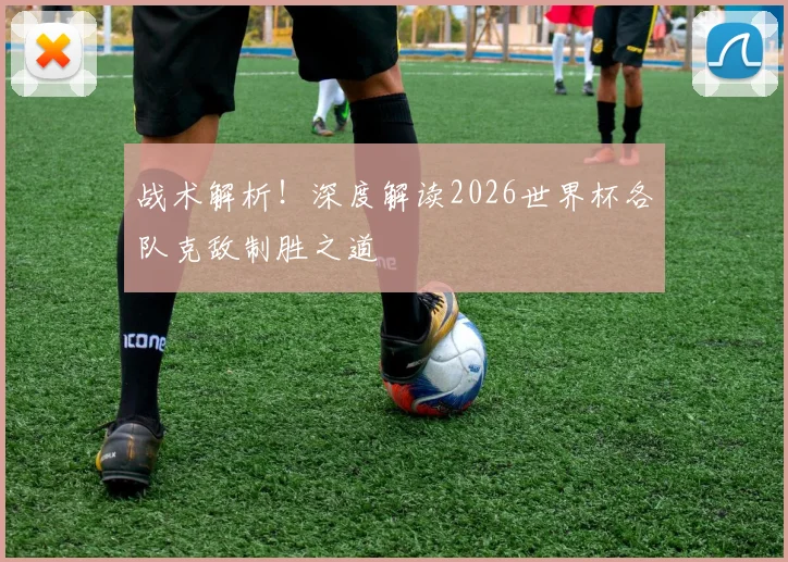 战术解析！深度解读2026世界杯各队克敌制胜之道