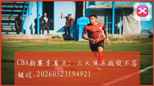 CBA新赛季看点:三大焦点战役不容错过_20260523194921